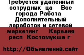 Требуется удаленный сотрудник (ца) - Все города Работа » Дополнительный заработок и сетевой маркетинг   . Карелия респ.,Костомукша г.